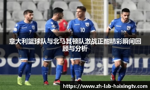 意大利篮球队与北马其顿队激战正酣精彩瞬间回顾与分析